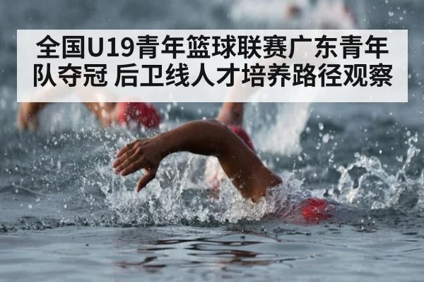 全国U19青年篮球联赛广东青年队夺冠 后卫线人才培养路径观察