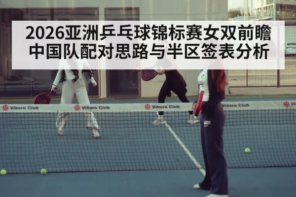 2026亚洲乒乓球锦标赛女双前瞻 中国队配对思路与半区签表分析