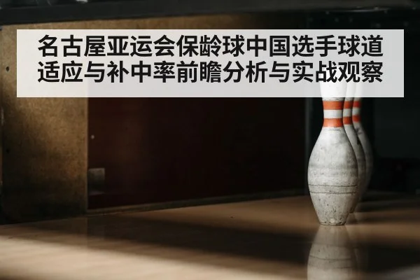 名古屋亚运会保龄球中国选手球道适应与补中率前瞻分析与实战观察