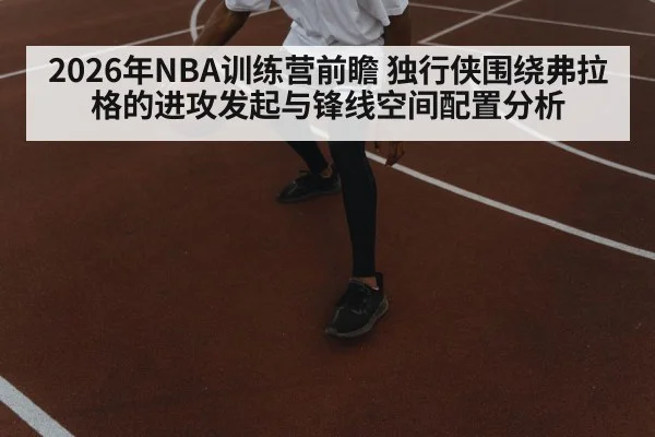 2026年NBA训练营前瞻 独行侠围绕弗拉格的进攻发起与锋线空间配置分析