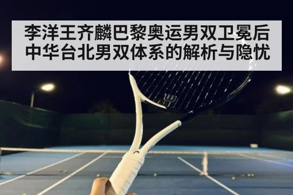 李洋王齐麟巴黎奥运男双卫冕后中华台北男双体系的解析与隐忧